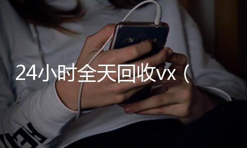 24小时全天回收v回收微信平台x（24小时全天回收支付宝联系方式）